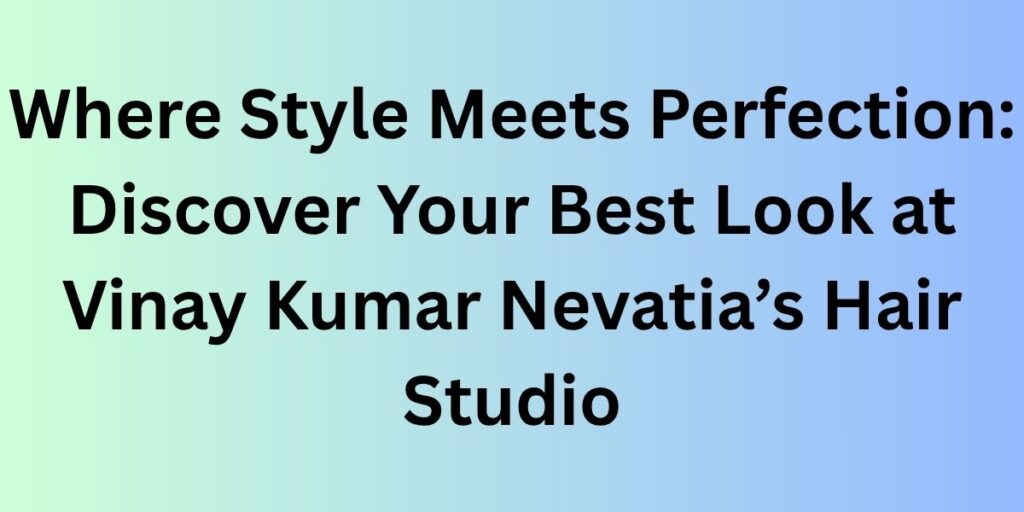 Where Style Meets Perfection: Discover Your Best Look at Vinay Kumar Nevatia’s Hair Studio